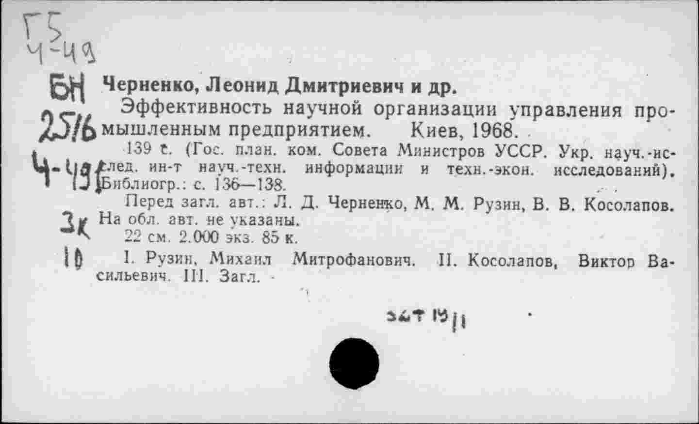 ﻿
Черненко, Леонид Дмитриевич и др.
Эффективность научной организации управления про-/j/fc мышленным предприятием. Киев, 1968.
139 t. (Гос. план. ком. Совета Министров УССР. Укр. науч.-ис-Ц-Нд/лед. ин-т науч.-техн, информации и техн.-экон, исследований). • ! J |Библиогр.: с. 136—138.
Перед загл. авт.: Л. Д. Черненко, М. М. Рузин, В. В. Косолапов.
Ди На обл. авт. не указаны.
22 см. 2.000 экз. 85 к.
Ц I. Рузин, Михаил Митрофанович. II. Косолапов, Виктор Васильевич. III. Загл. •